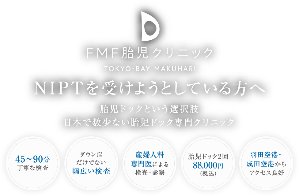 NIPTを受けようとしている方へ 胎児ドックという選択肢 日本で数少ない胎児ドック専門クリニック 45～90分丁寧な検査/ダウン症だけでない幅広い検査/産婦人科専門医による検査・診察/胎児ドック2回88,000円（税込）/羽田空港・成田空港からアクセス良好