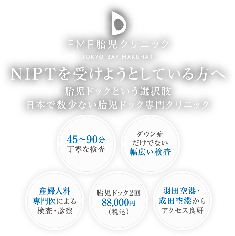 NIPTを受けようとしている方へ 胎児ドックという選択肢 日本で数少ない胎児ドック専門クリニック 45～90分丁寧な検査/ダウン症だけでない幅広い検査/産婦人科専門医による検査・診察/胎児ドック2回88,000円（税込）/羽田空港・成田空港からアクセス良好